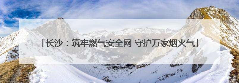 长沙：筑牢燃气安全网 守护万家烟火气