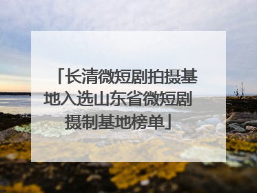 长清微短剧拍摄基地入选山东省微短剧摄制基地榜单