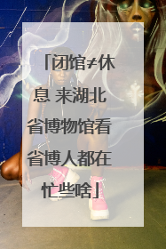 闭馆≠休息 来湖北省博物馆看省博人都在忙些啥