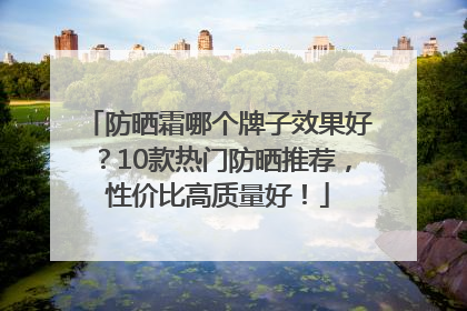 防晒霜哪个牌子效果好？10款热门防晒推荐，性价比高质量好！
