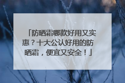 防晒霜哪款好用又实惠？十大公认好用的防晒霜，便宜又安全！