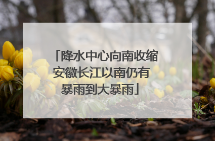 降水中心向南收缩 安徽长江以南仍有暴雨到大暴雨