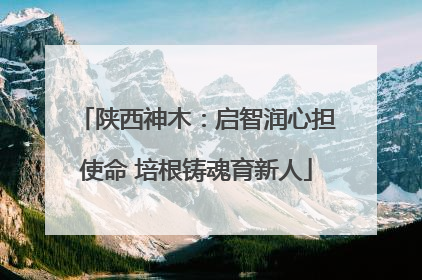 陕西神木：启智润心担使命 培根铸魂育新人