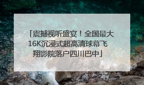 震撼视听盛宴！全国最大16K沉浸式超高清球幕飞翔影院落户四川巴中