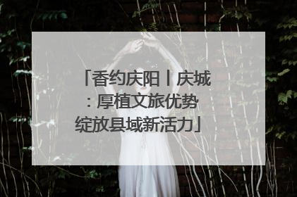 香约庆阳丨庆城：厚植文旅优势 绽放县域新活力