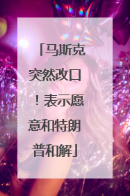马斯克突然改口！表示愿意和特朗普和解