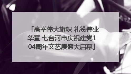 高举伟大旗帜 礼赞伟业华章 七台河市庆祝建党104周年文艺展盛大启幕