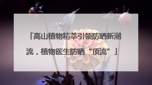 高山植物精萃引领防晒新潮流，植物医生防晒“顶流”
