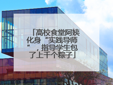 高校食堂阿姨化身“实践导师”，指导学生包了上千个粽子