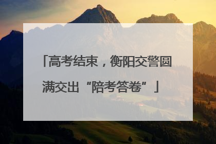 高考结束，衡阳交警圆满交出“陪考答卷”
