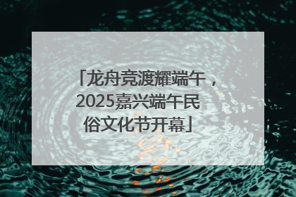 龙舟竞渡耀端午，2025嘉兴端午民俗文化节开幕