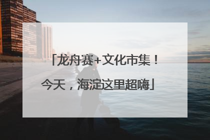 龙舟赛+文化市集！今天，海淀这里超嗨
