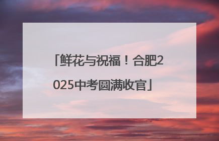 鲜花与祝福！合肥2025中考圆满收官