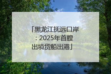 黑龙江抚远口岸：2025年首艘出境货船出港