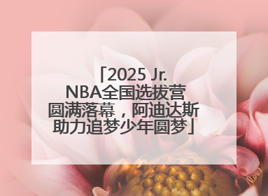 2025 Jr. NBA全国选拔营圆满落幕，阿迪达斯助力追梦少年圆梦
