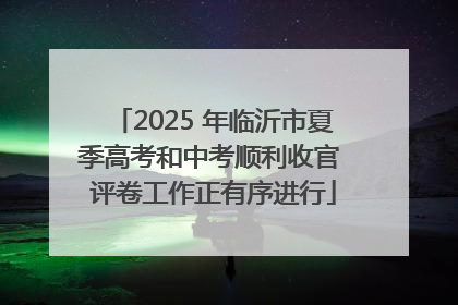 2025 年临沂市夏季高考和中考顺利收官 评卷工作正有序进行