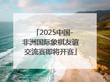2025中国-非洲国际象棋友谊交流赛即将开赛