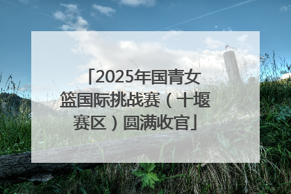 2025年国青女篮国际挑战赛（十堰赛区）圆满收官