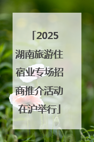 2025湖南旅游住宿业专场招商推介活动在沪举行