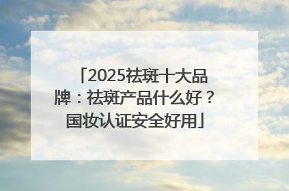 2025祛斑十大品牌：祛斑产品什么好？国妆认证安全好用