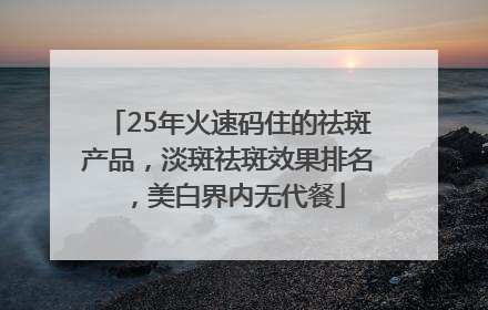 25年火速码住的祛斑产品，淡斑祛斑效果排名，美白界内无代餐