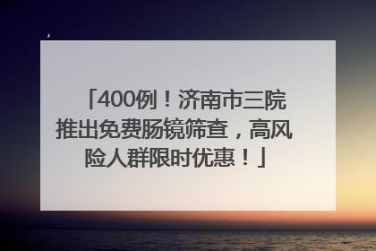 400例！济南市三院推出免费肠镜筛查，高风险人群限时优惠！