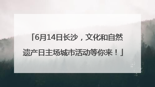 6月14日长沙，文化和自然遗产日主场城市活动等你来！