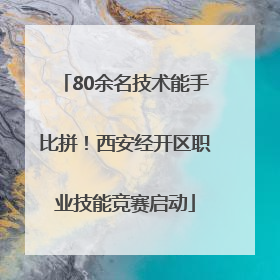 80余名技术能手比拼！西安经开区职业技能竞赛启动