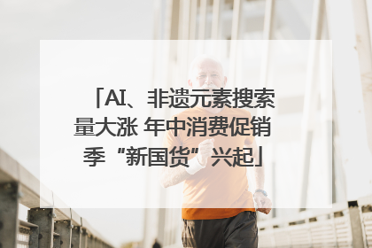 AI、非遗元素搜索量大涨 年中消费促销季“新国货”兴起