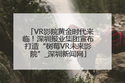 VR影院黄金时代来临！深圳报业集团宣布打造“树莓VR未来影院”_深圳新闻网